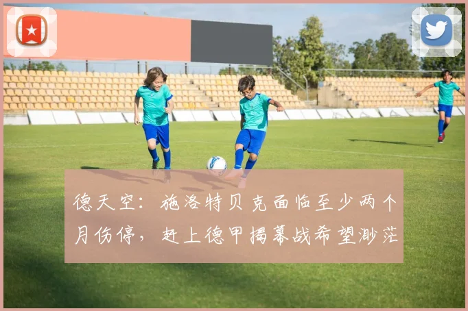 德天空：施洛特贝克面临至少两个月伤停，赶上德甲揭幕战希望渺茫