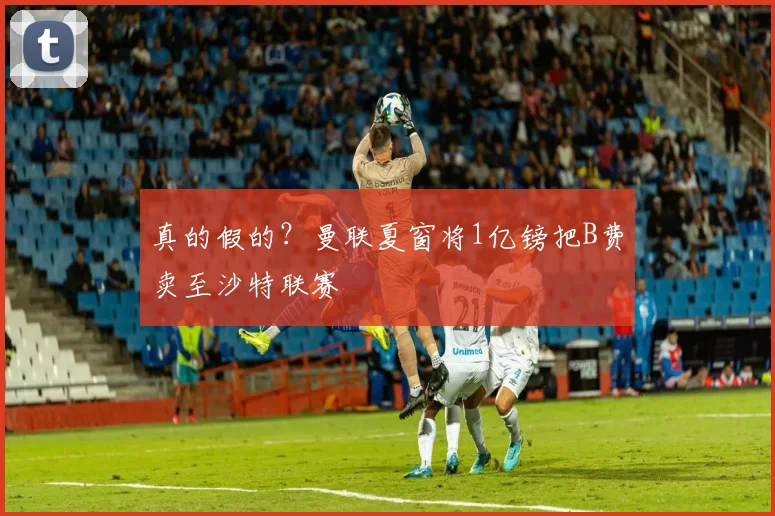 真的假的？曼联夏窗将1亿镑把B费卖至沙特联赛