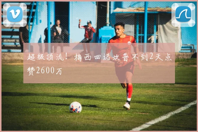 超级顶流！梅西回诺坎普不到2天点赞2600万