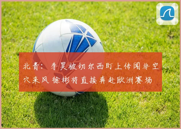 北青：李昊被切尔西盯上传闻非空穴来风 徐彬将直接奔赴欧洲赛场