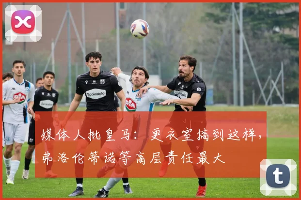 媒体人批皇马：更衣室搞到这样，弗洛伦蒂诺等高层责任最大